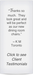 “Thanks so much.  They look great and will be perfect as our new dining room chairs.”

 ~ K M 
Toronto

Click to see Client Testimonials