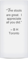 “The stools are great.  I appreciate all you did.”

 ~ B H 
Toronto