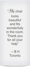 “My chair looks beautiful and fits wonderfully in the room.  Thank you for all your help”

 ~ B H 
Toronto