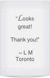 “Looks great!

Thank you!”

 ~ L M 
Toronto