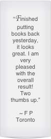 “Finished putting books back yesterday, it looks great. I am very pleased with the overall result!
Two thumbs up.”

 ~ F P 
Toronto