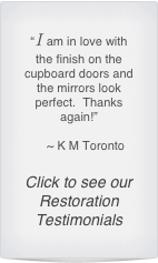 “I am in love with the finish on the cupboard doors and the mirrors look perfect.  Thanks again!”

    ~ K M Toronto

Click to see our Restoration Testimonials
